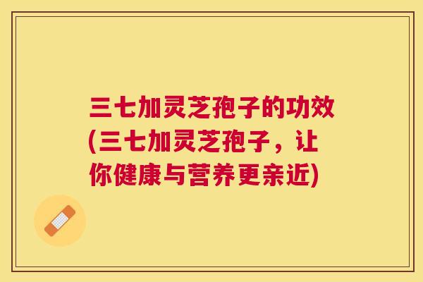 三七加灵芝孢子的功效(三七加灵芝孢子,让你健康与营养更亲近) 三七加灵芝孢子的功效(三七加灵芝孢子,让你健康与营养更亲近)