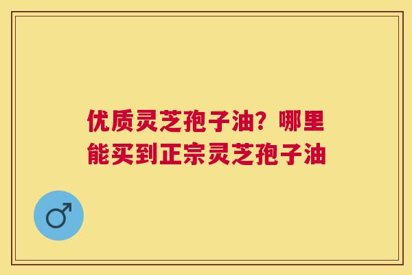 优质灵芝孢子油？哪里能买到正宗灵芝孢子油