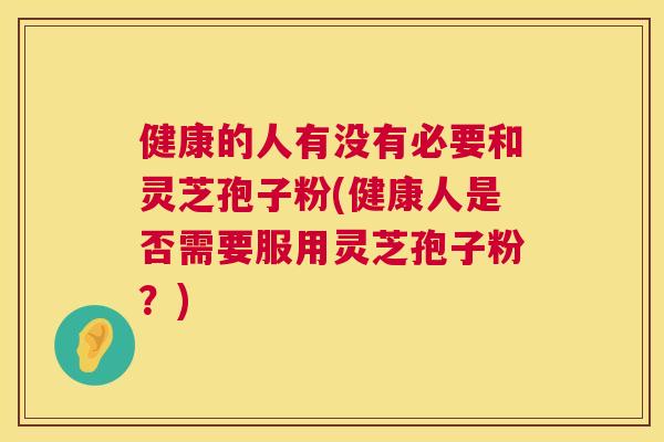 健康的人有没有必要和灵芝孢子粉(健康人是否需要服用灵芝孢子粉?) 健康的人有没有必要和灵芝孢子粉(健康人是否需要服用灵芝孢子粉?)