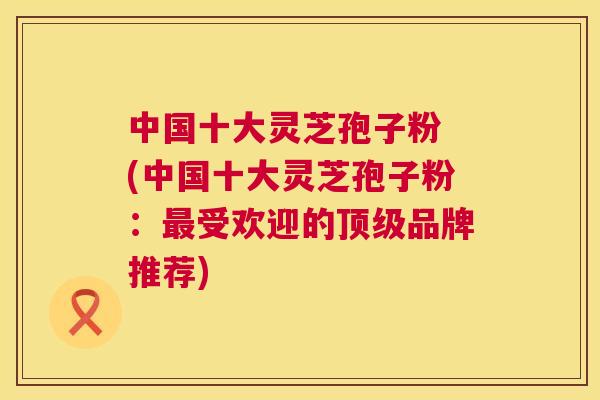 中国十大灵芝孢子粉 (中国十大灵芝孢子粉：受欢迎的品牌推荐)