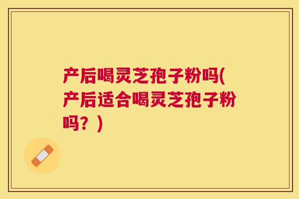 产后喝灵芝孢子粉吗(产后适合喝灵芝孢子粉吗？)