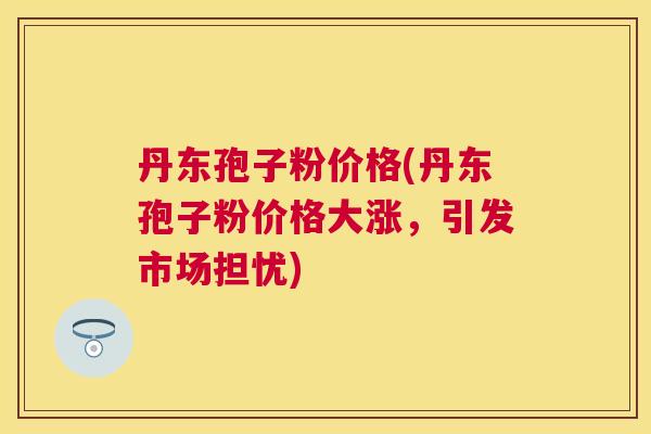 丹东孢子粉价格(丹东孢子粉价格大涨,引发市场担忧) 丹东孢子粉价格(丹东孢子粉价格大涨,引发市场担忧)