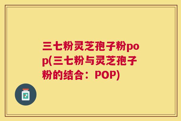 三七粉灵芝孢子粉pop(三七粉与灵芝孢子粉的结合：POP)