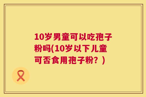 10岁男童可以吃孢子粉吗(10岁以下儿童可否食用孢子粉?) 10岁男童可以吃孢子粉吗(10岁以下儿童可否食用孢子粉?)