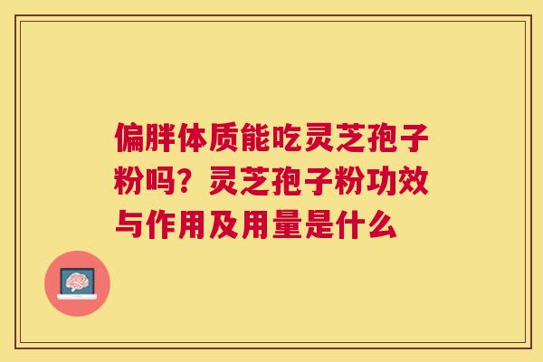偏胖体质能吃灵芝孢子粉吗？灵芝孢子粉功效与作用及用量是什么
