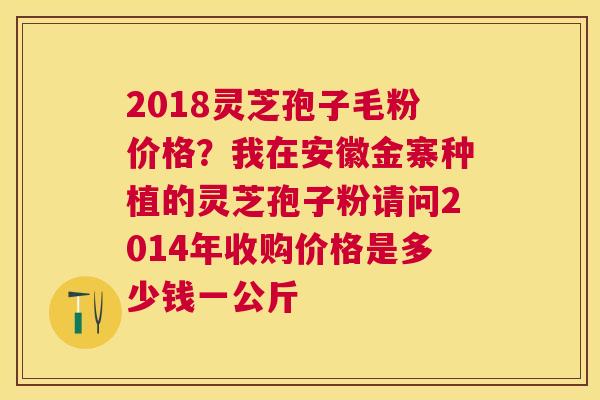 2018灵芝孢子毛粉价格？我在安徽金寨种植的灵芝孢子粉请问2014年收购价格是多少钱一公斤