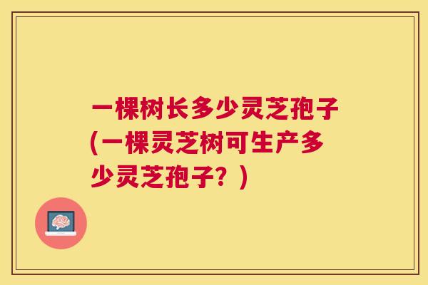 一棵树长多少灵芝孢子(一棵灵芝树可生产多少灵芝孢子?) 一棵树长多少灵芝孢子(一棵灵芝树可生产多少灵芝孢子?)