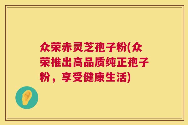 众荣赤灵芝孢子粉(众荣推出高品质纯正孢子粉，享受健康生活)