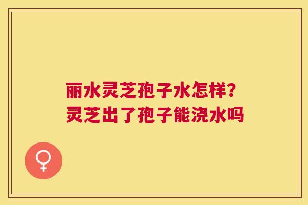 丽水灵芝孢子水怎样？灵芝出了孢子能浇水吗