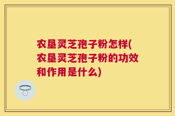 农垦灵芝孢子粉怎样(农垦灵芝孢子粉的功效和作用是什么)