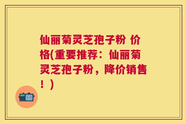 仙丽菊灵芝孢子粉 价格(重要推荐:仙丽菊灵芝孢子粉,降价销售!) 仙丽菊灵芝孢子粉 价格(重要推荐:仙丽菊灵芝孢子粉,降价销售!)