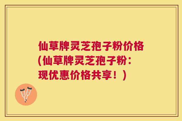 仙草牌灵芝孢子粉价格(仙草牌灵芝孢子粉:现优惠价格共享!) 仙草牌灵芝孢子粉价格(仙草牌灵芝孢子粉:现优惠价格共享!)