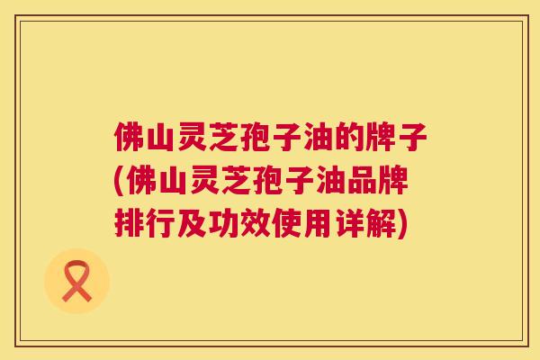 佛山灵芝孢子油的牌子(佛山灵芝孢子油品牌排行及功效使用详解) 佛山灵芝孢子油的牌子(佛山灵芝孢子油品牌排行及功效使用详解)