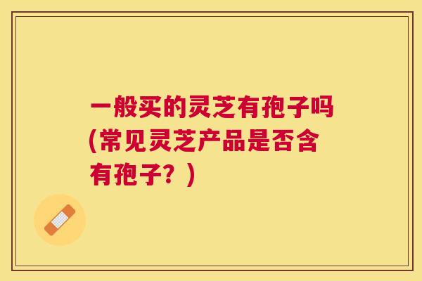 一般买的灵芝有孢子吗(常见灵芝产品是否含有孢子？)