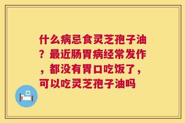 什么忌食灵芝孢子油？近肠胃经常发作，都没有胃口吃饭了，可以吃灵芝孢子油吗