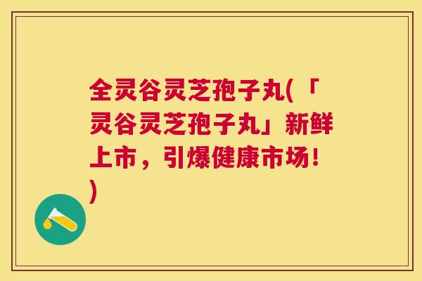 全灵谷灵芝孢子丸(「灵谷灵芝孢子丸」新鲜上市,引爆健康市场!) 全灵谷灵芝孢子丸(「灵谷灵芝孢子丸」新鲜上市,引爆健康市场!)
