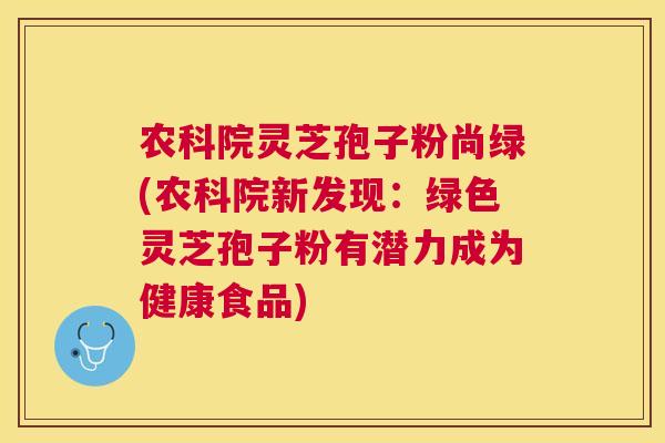 农科院灵芝孢子粉尚绿(农科院新发现：绿色灵芝孢子粉有潜力成为健康食品)