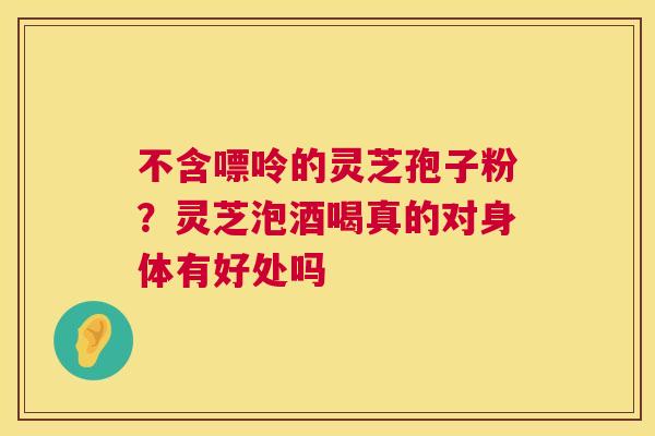 不含嘌呤的灵芝孢子粉？灵芝泡酒喝真的对身体有好处吗