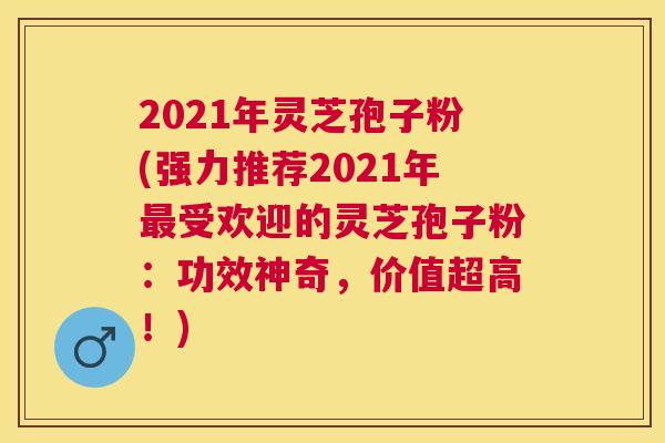 2021年灵芝孢子粉(强力推荐2021年受欢迎的灵芝孢子粉：功效神奇，价值超高！)