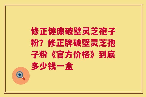 修正健康破壁灵芝孢子粉？修正牌破壁灵芝孢子粉《官方价格》到底多少钱一盒