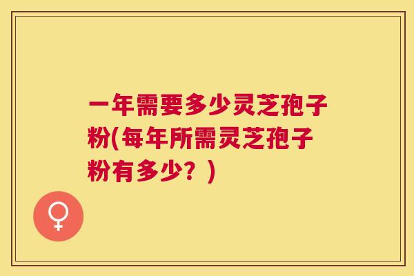 一年需要多少灵芝孢子粉(每年所需灵芝孢子粉有多少？)