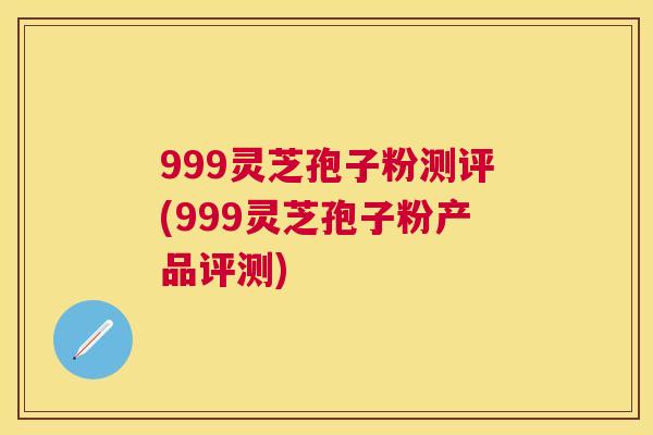 999灵芝孢子粉测评(999灵芝孢子粉产品评测)