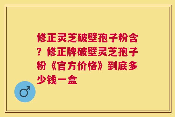 修正灵芝破壁孢子粉含？修正牌破壁灵芝孢子粉《官方价格》到底多少钱一盒