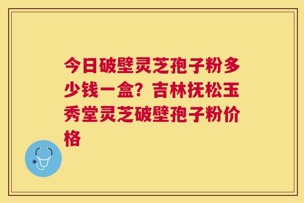 今日破壁灵芝孢子粉多少钱一盒？吉林抚松玉秀堂灵芝破壁孢子粉价格