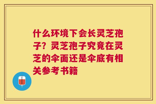 什么环境下会长灵芝孢子？灵芝孢子究竟在灵芝的伞面还是伞底有相关参考书籍