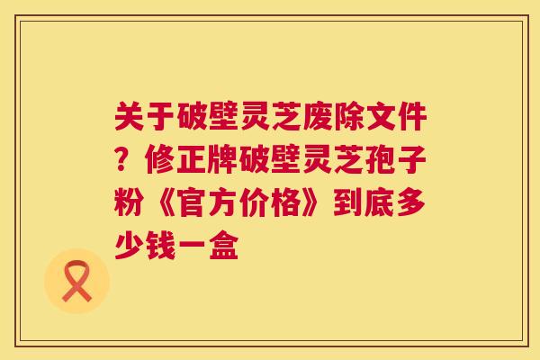关于破壁灵芝废除文件?修正牌破壁灵芝孢子粉《官方价格》到底多少钱一盒 关于破壁灵芝废除文件?修正牌破壁灵芝孢子粉《官方价格》到底多少钱一盒