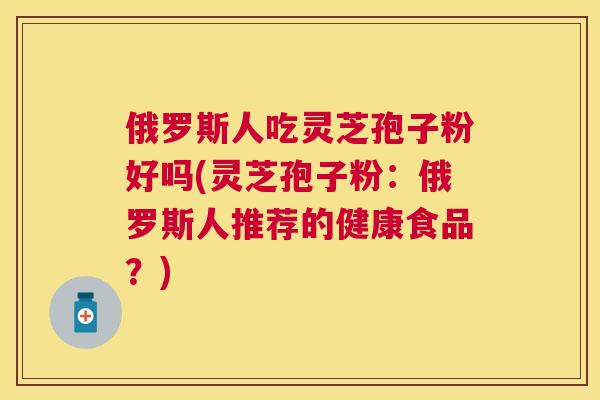 俄罗斯人吃灵芝孢子粉好吗(灵芝孢子粉:俄罗斯人推荐的健康食品?) 俄罗斯人吃灵芝孢子粉好吗(灵芝孢子粉:俄罗斯人推荐的健康食品?)