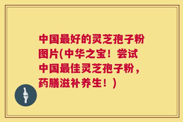 中国好的灵芝孢子粉图片(中华之宝!尝试中国佳灵芝孢子粉,药膳滋补养生!) 中国好的灵芝孢子粉图片(中华之宝!尝试中国佳灵芝孢子粉,药膳滋补养生!)