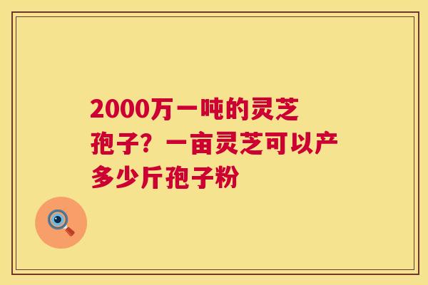 2000万一吨的灵芝孢子?一亩灵芝可以产多少斤孢子粉 2000万一吨的灵芝孢子?一亩灵芝可以产多少斤孢子粉