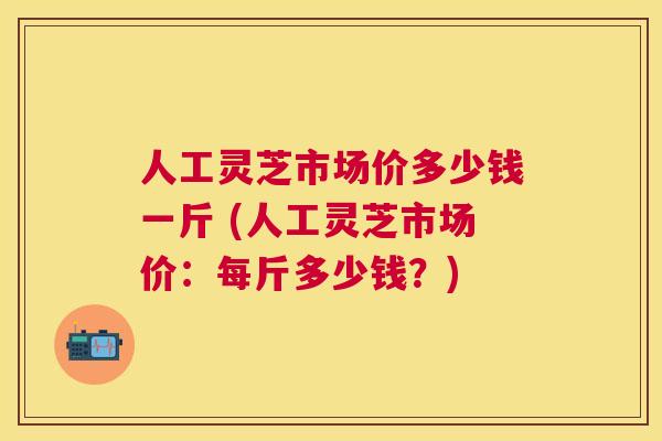 人工灵芝市场价多少钱一斤 (人工灵芝市场价:每斤多少钱?) 人工灵芝市场价多少钱一斤 (人工灵芝市场价:每斤多少钱?)