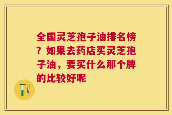 全国灵芝孢子油排名榜？如果去药店买灵芝孢子油，要买什么那个牌的比较好呢