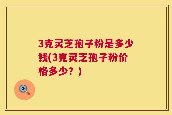3克灵芝孢子粉是多少钱(3克灵芝孢子粉价格多少？)