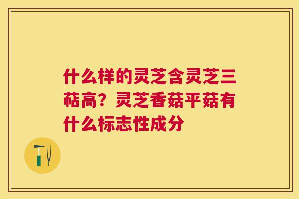 什么样的灵芝含灵芝三萜高？灵芝香菇平菇有什么标志性成分