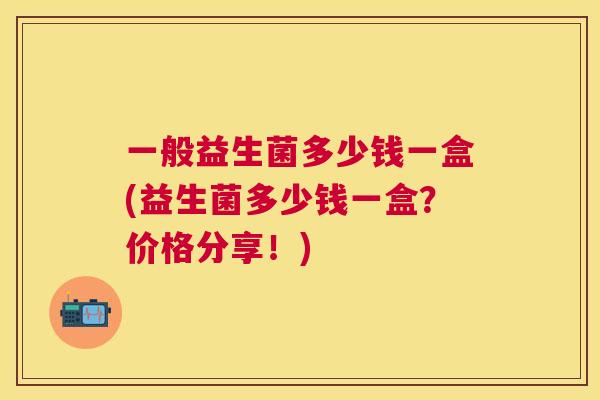 一般益生菌多少钱一盒(益生菌多少钱一盒?价格分享!) 一般益生菌多少钱一盒(益生菌多少钱一盒?价格分享!)
