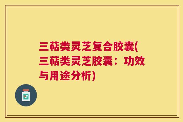 三萜类灵芝复合胶囊(三萜类灵芝胶囊：功效与用途分析)