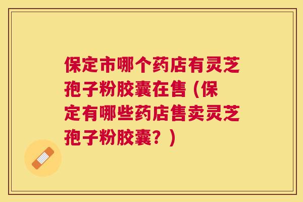 保定市哪个药店有灵芝孢子粉胶囊在售 (保定有哪些药店售卖灵芝孢子粉胶囊?) 保定市哪个药店有灵芝孢子粉胶囊在售 (保定有哪些药店售卖灵芝孢子粉胶囊?)