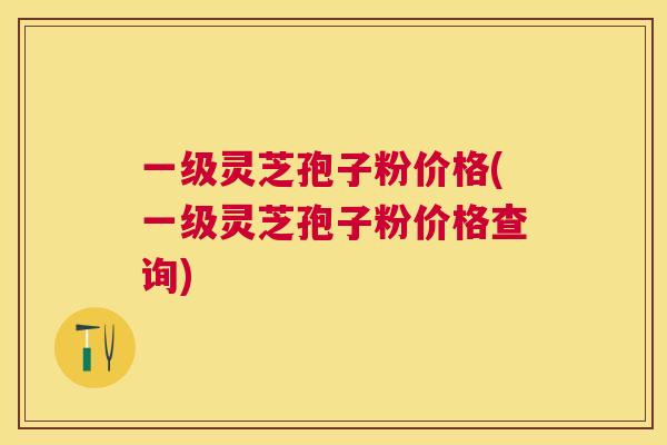 一级灵芝孢子粉价格(一级灵芝孢子粉价格查询)