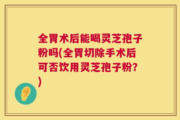 全胃术后能喝灵芝孢子粉吗(全胃切除手术后可否饮用灵芝孢子粉？)