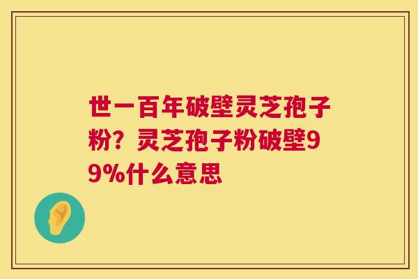 世一百年破壁灵芝孢子粉?灵芝孢子粉破壁99%什么意思 世一百年破壁灵芝孢子粉?灵芝孢子粉破壁99%什么意思