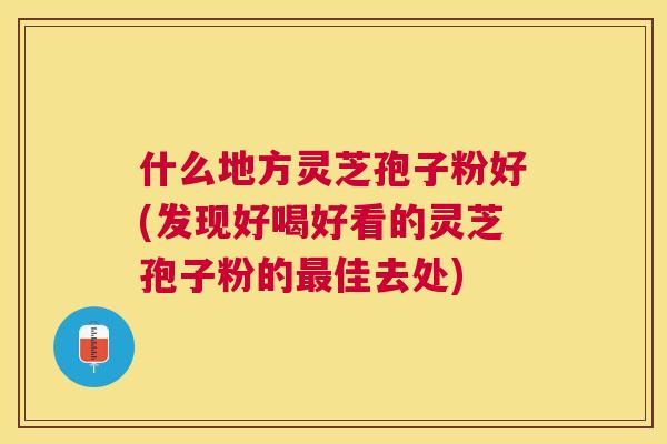 什么地方灵芝孢子粉好(发现好喝好看的灵芝孢子粉的佳去处) 什么地方灵芝孢子粉好(发现好喝好看的灵芝孢子粉的佳去处)