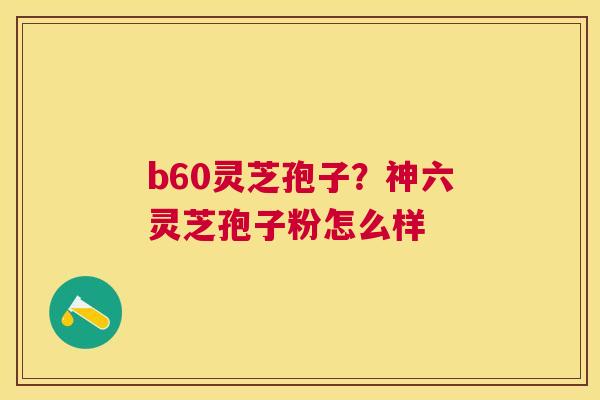 b60灵芝孢子?神六灵芝孢子粉怎么样 b60灵芝孢子?神六灵芝孢子粉怎么样