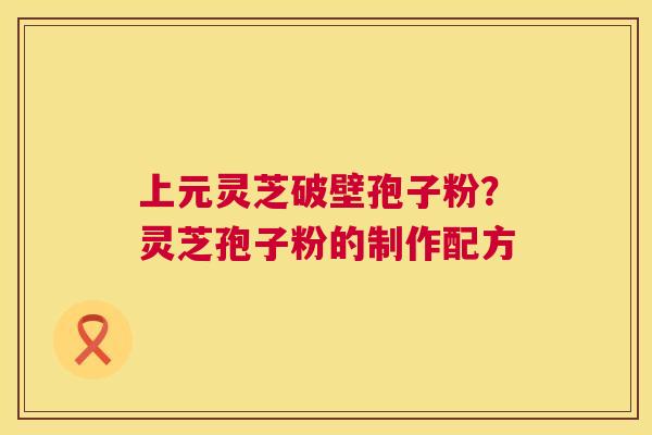 上元灵芝破壁孢子粉?灵芝孢子粉的制作配方 上元灵芝破壁孢子粉?灵芝孢子粉的制作配方
