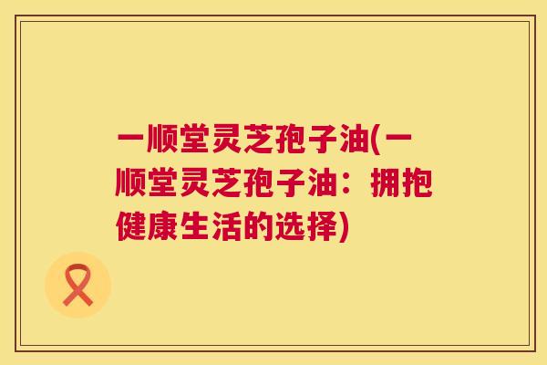 一顺堂灵芝孢子油(一顺堂灵芝孢子油:拥抱健康生活的选择) 一顺堂灵芝孢子油(一顺堂灵芝孢子油:拥抱健康生活的选择)