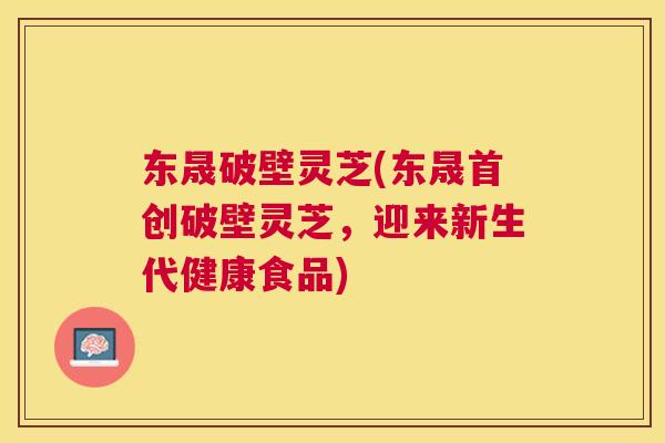 东晟破壁灵芝(东晟首创破壁灵芝，迎来新生代健康食品)