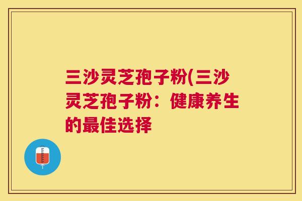 三沙灵芝孢子粉(三沙灵芝孢子粉：健康养生的佳选择