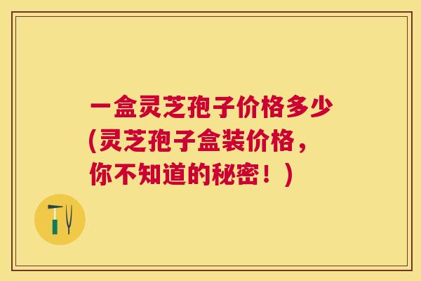 一盒灵芝孢子价格多少(灵芝孢子盒装价格,你不知道的秘密!) 一盒灵芝孢子价格多少(灵芝孢子盒装价格,你不知道的秘密!)